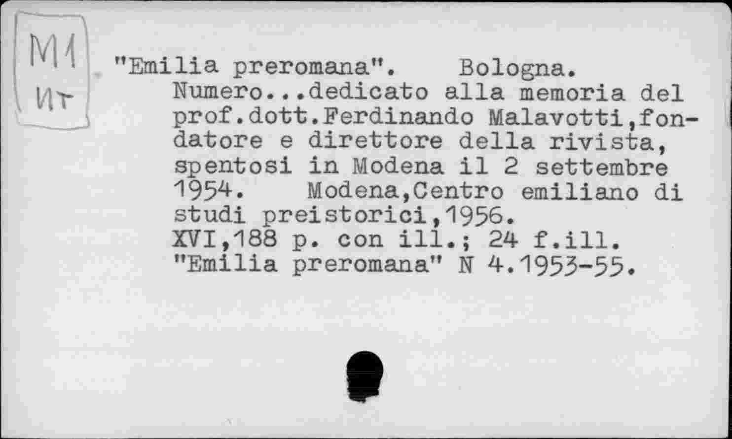 ﻿Emilia preromana’*. Bologna.
Numero...dedicato alla memoria del prof.dott.Ferdinande Malavotti,fon datore e direttore della rivista, spentоsi in Modena il 2 settembre 195^•	Modena,Centro emiliano di
studi preistorici,1956.
XVI,188 p. con ill.; 24 f.ill. ’’Emilia preromana" N 4.1953-55.